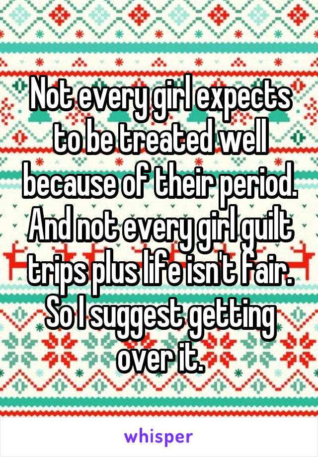 Not every girl expects to be treated well because of their period. And not every girl guilt trips plus life isn't fair. So I suggest getting over it.