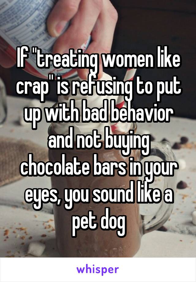 If "treating women like crap" is refusing to put up with bad behavior and not buying chocolate bars in your eyes, you sound like a pet dog