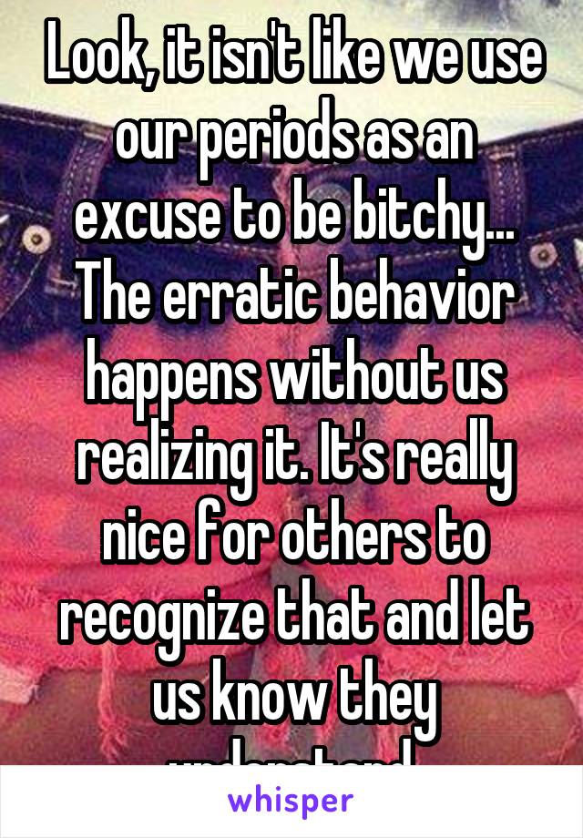 Look, it isn't like we use our periods as an excuse to be bitchy... The erratic behavior happens without us realizing it. It's really nice for others to recognize that and let us know they understand.