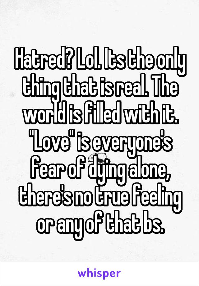 Hatred? Lol. Its the only thing that is real. The world is filled with it. "Love" is everyone's fear of dying alone, there's no true feeling or any of that bs.