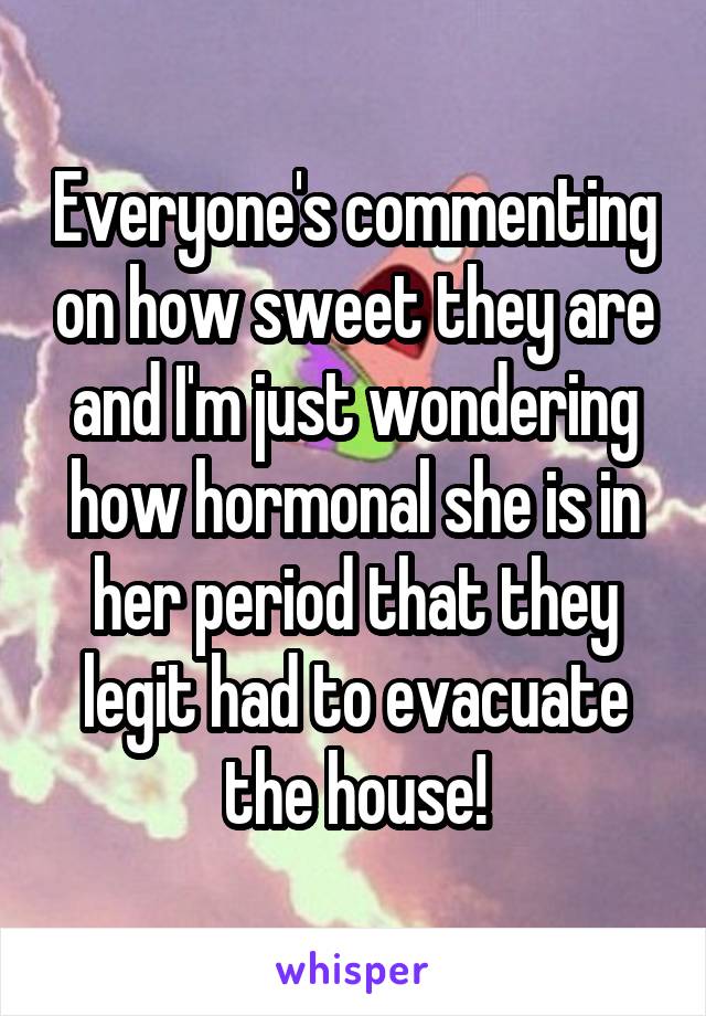 Everyone's commenting on how sweet they are and I'm just wondering how hormonal she is in her period that they legit had to evacuate the house!