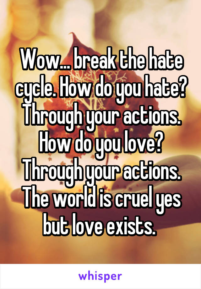 Wow... break the hate cycle. How do you hate? Through your actions. How do you love? Through your actions. The world is cruel yes but love exists. 