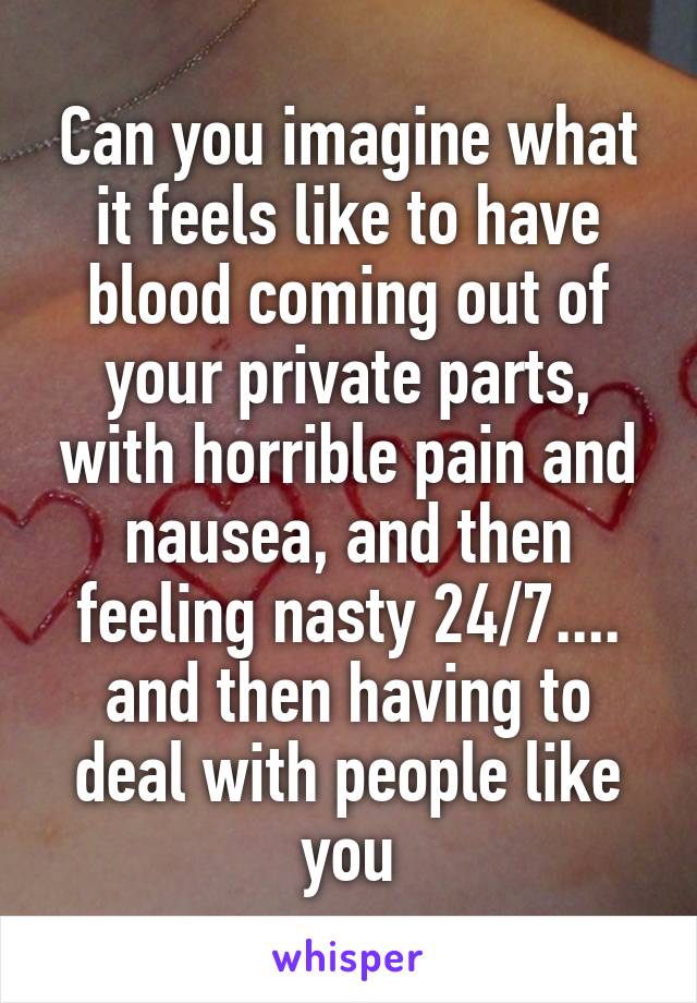 Can you imagine what it feels like to have blood coming out of your private parts, with horrible pain and nausea, and then feeling nasty 24/7.... and then having to deal with people like you