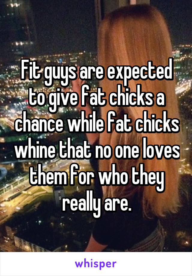 Fit guys are expected to give fat chicks a chance while fat chicks whine that no one loves them for who they really are.