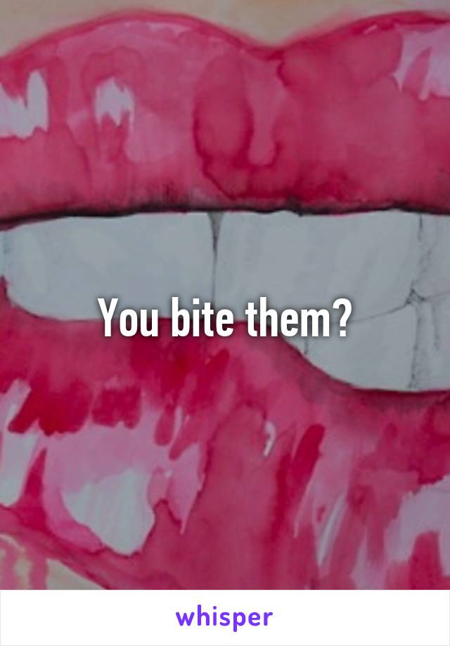 You bite them?