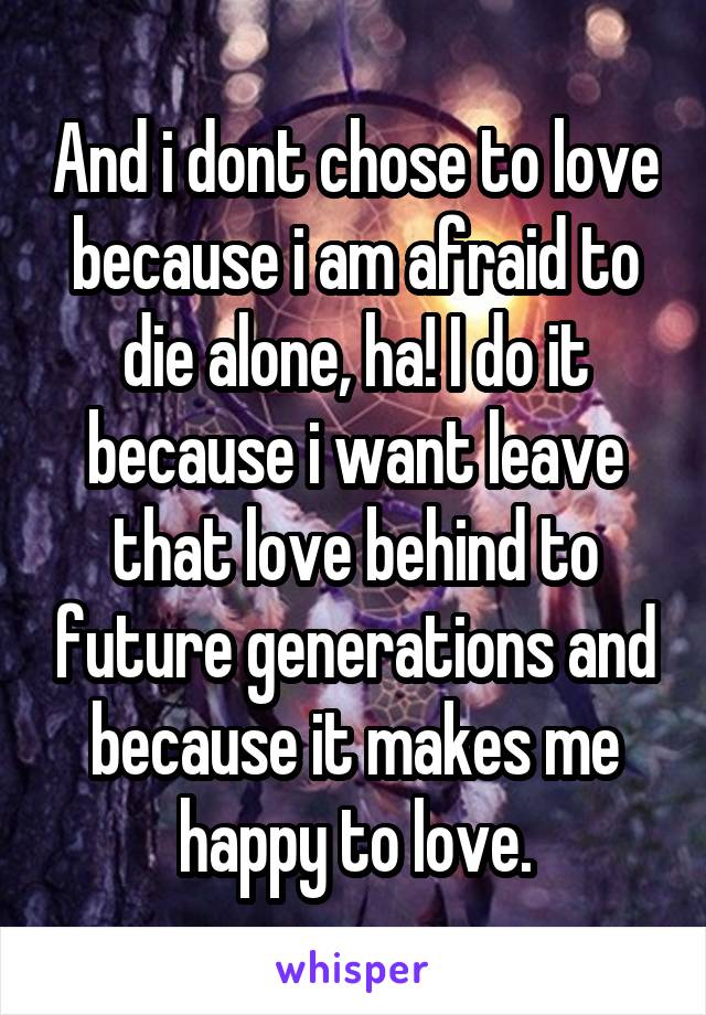 And i dont chose to love because i am afraid to die alone, ha! I do it because i want leave that love behind to future generations and because it makes me happy to love.