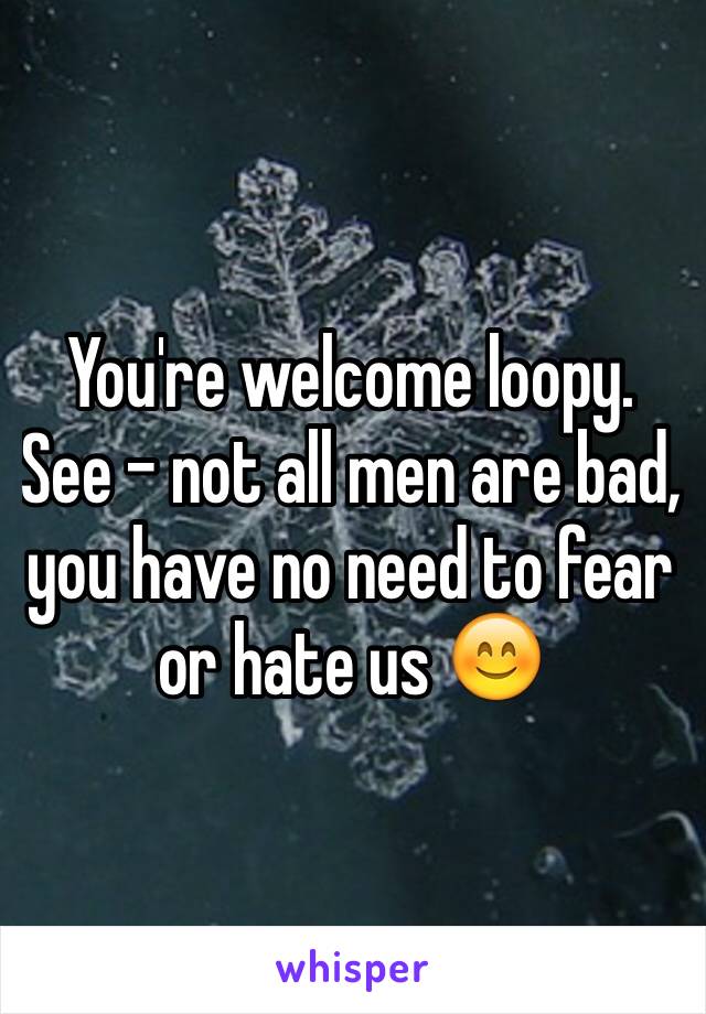 You're welcome loopy. See - not all men are bad, you have no need to fear or hate us 😊