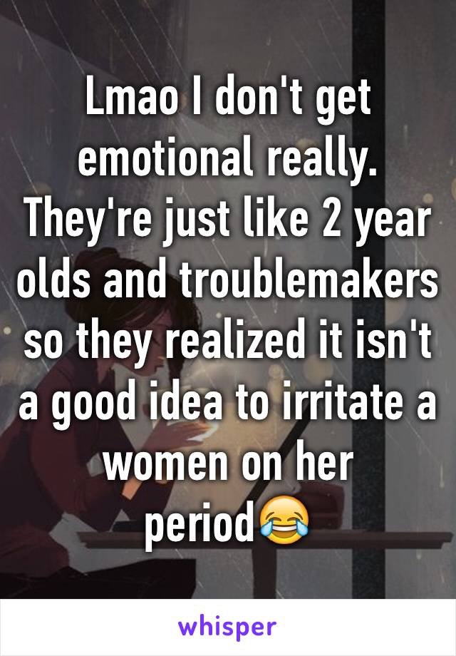 Lmao I don't get emotional really. They're just like 2 year olds and troublemakers so they realized it isn't a good idea to irritate a women on her period😂