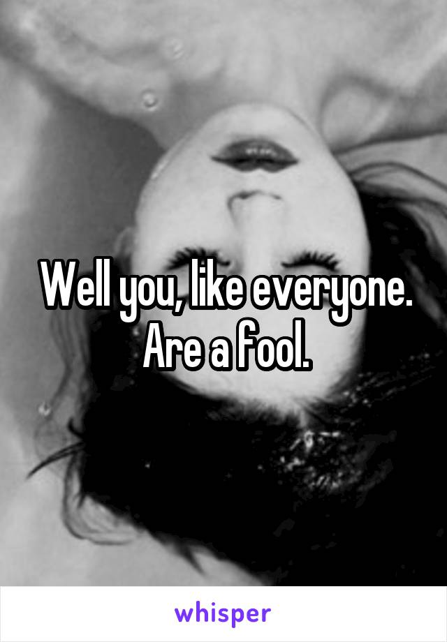 Well you, like everyone. Are a fool.