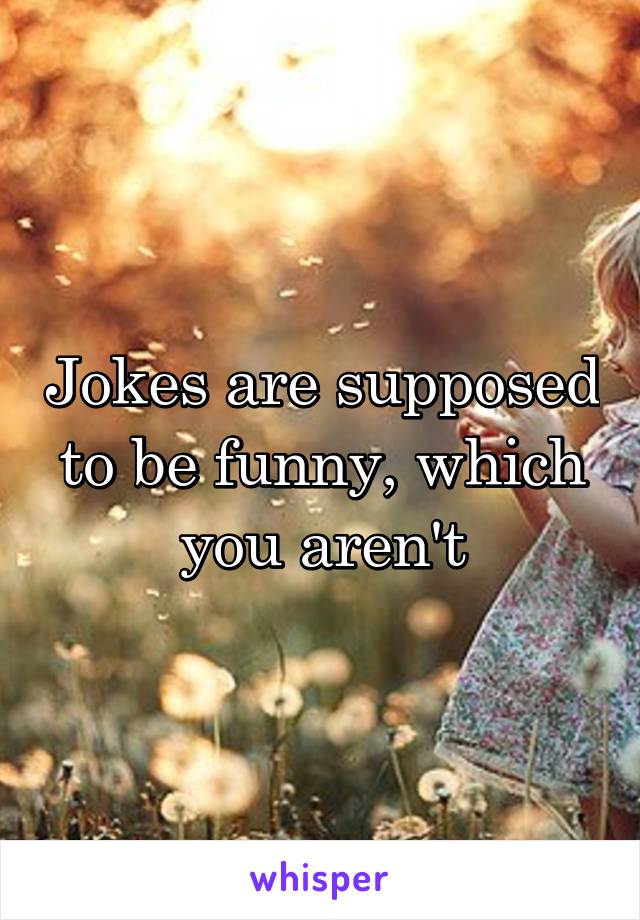 Jokes are supposed to be funny, which you aren't