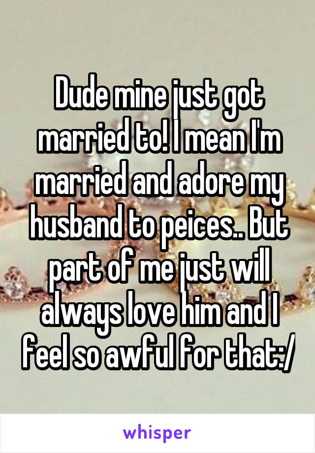 Dude mine just got married to! I mean I'm married and adore my husband to peices.. But part of me just will always love him and I feel so awful for that:/