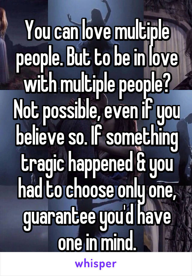 You can love multiple people. But to be in love with multiple people? Not possible, even if you believe so. If something tragic happened & you had to choose only one, guarantee you'd have one in mind.