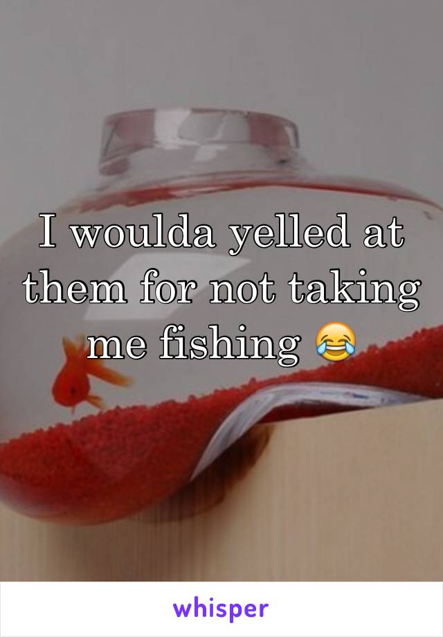 I woulda yelled at them for not taking me fishing 😂