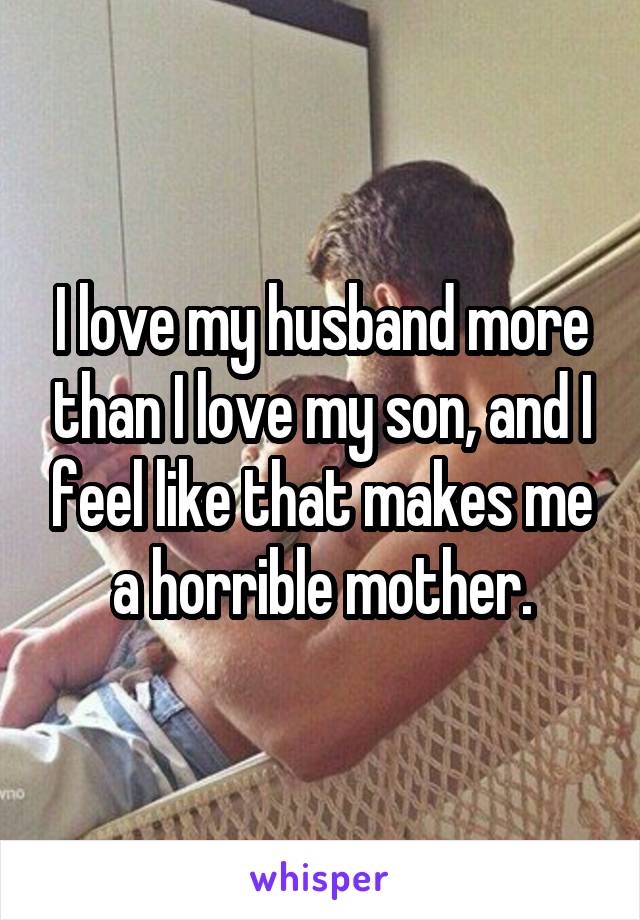I love my husband more than I love my son, and I feel like that makes me a horrible mother.
