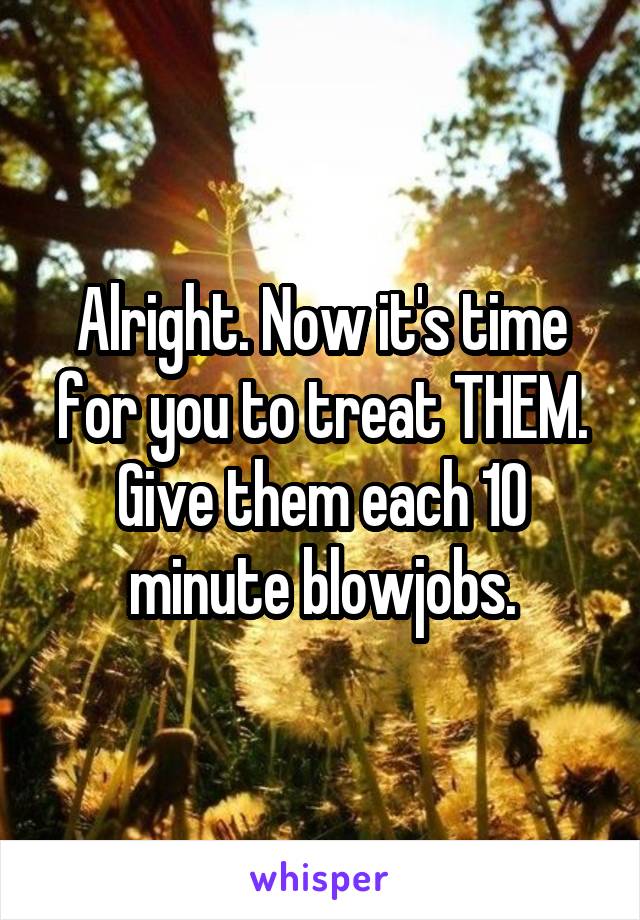 Alright. Now it's time for you to treat THEM. Give them each 10 minute blowjobs.