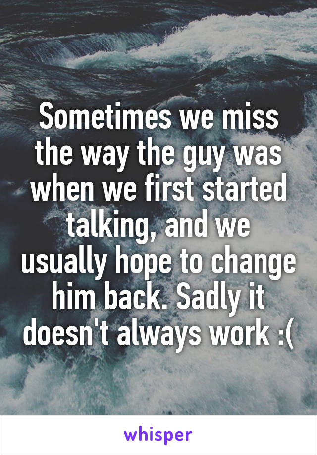 Sometimes we miss the way the guy was when we first started talking, and we usually hope to change him back. Sadly it doesn't always work :(