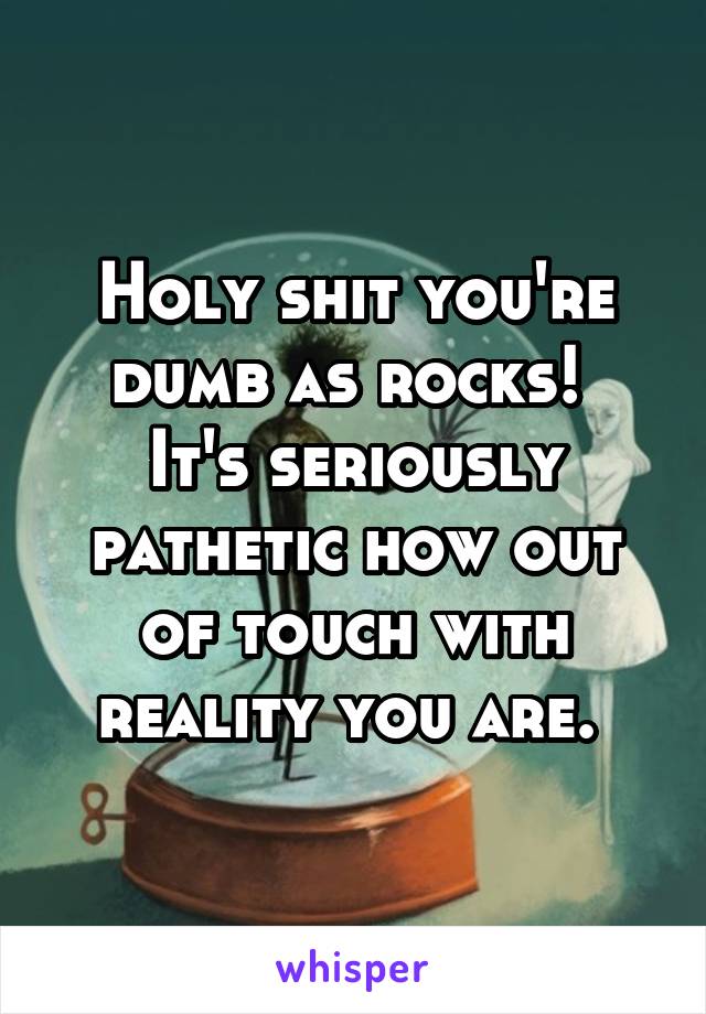 Holy shit you're dumb as rocks! 
It's seriously pathetic how out of touch with reality you are. 