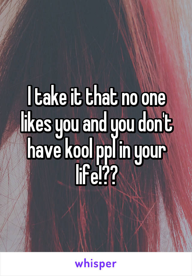 I take it that no one likes you and you don't have kool ppl in your life!??