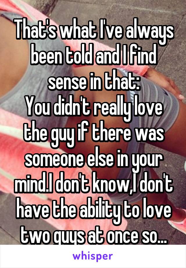 That's what I've always been told and I find sense in that:
You didn't really love the guy if there was someone else in your mind.I don't know,I don't have the ability to love two guys at once so...