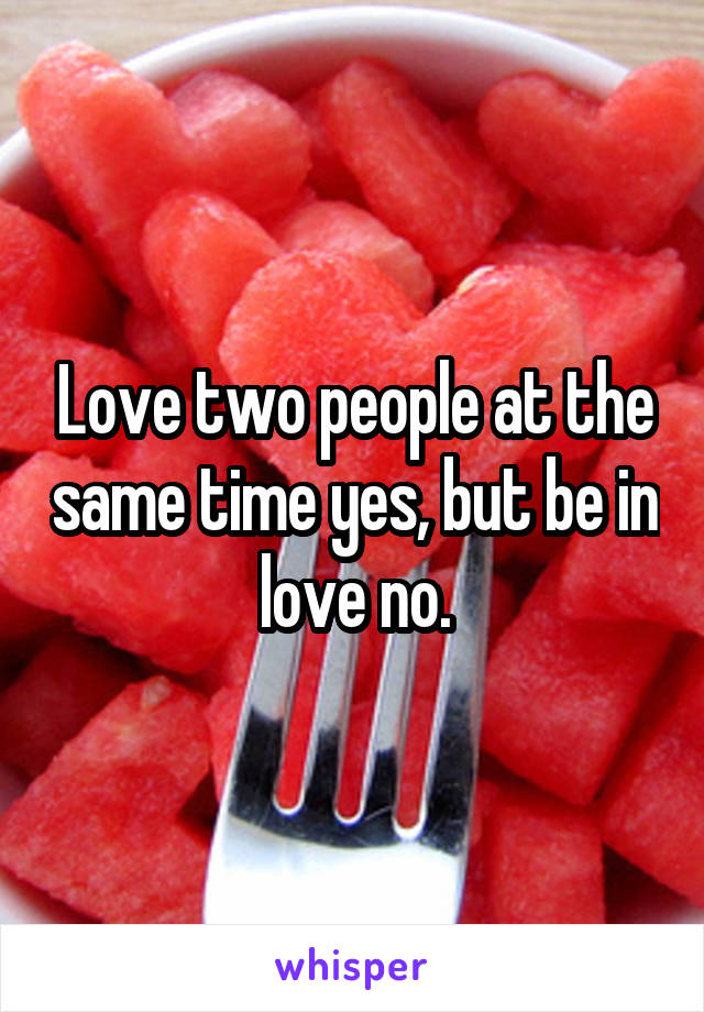 Love two people at the same time yes, but be in love no.