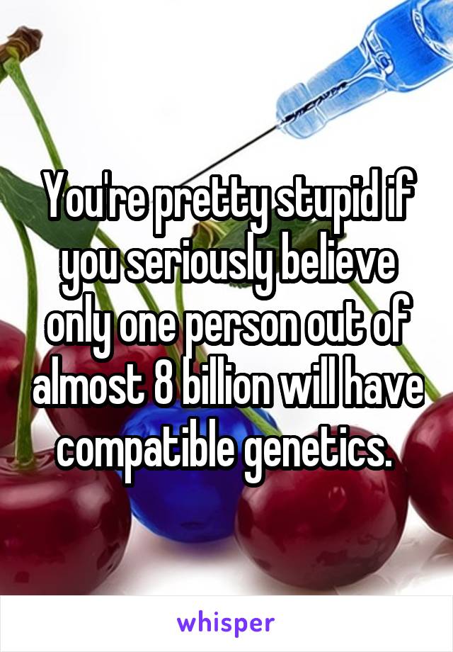 You're pretty stupid if you seriously believe only one person out of almost 8 billion will have compatible genetics. 