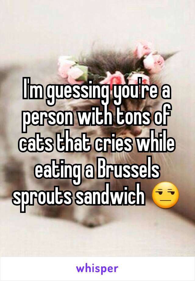 I'm guessing you're a person with tons of cats that cries while eating a Brussels sprouts sandwich 😒