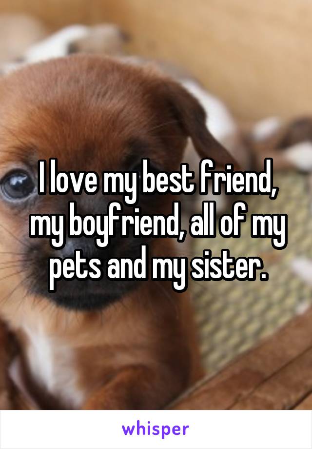 I love my best friend, my boyfriend, all of my pets and my sister.