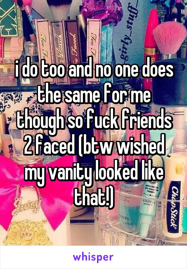 i do too and no one does the same for me though so fuck friends 2 faced (btw wished my vanity looked like that!)