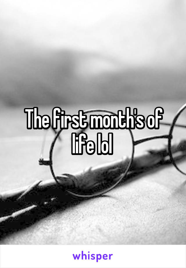 The first month's of life lol 