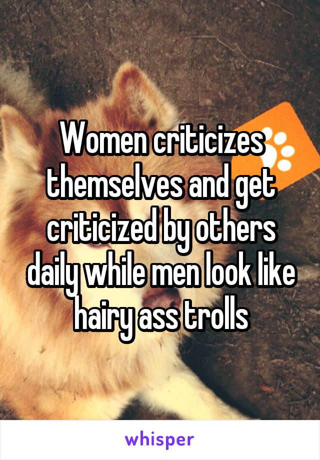 Women criticizes themselves and get criticized by others daily while men look like hairy ass trolls