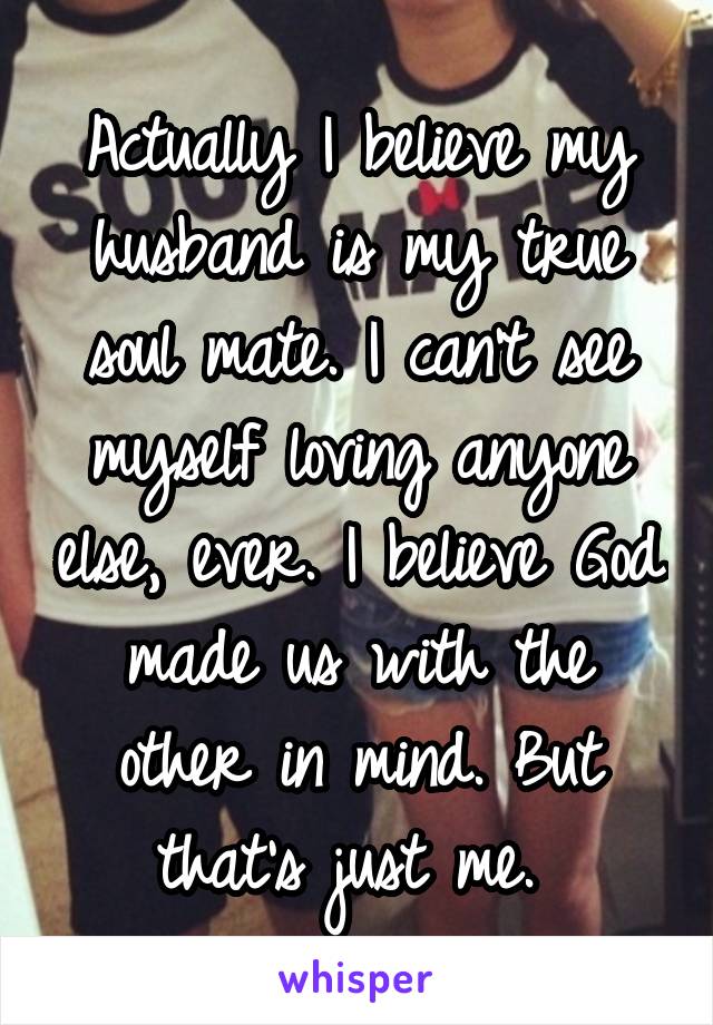 Actually I believe my husband is my true soul mate. I can't see myself loving anyone else, ever. I believe God made us with the other in mind. But that's just me. 