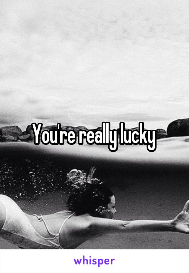 You're really lucky 