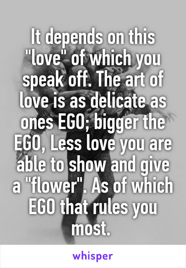 It depends on this "love" of which you speak off. The art of love is as delicate as ones EGO; bigger the EGO, Less love you are able to show and give a "flower". As of which EGO that rules you most. 