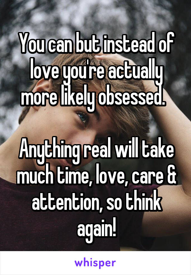 You can but instead of love you're actually more likely obsessed.  

Anything real will take much time, love, care & attention, so think again!