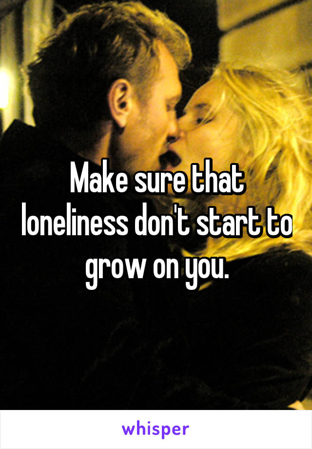 Make sure that loneliness don't start to grow on you.