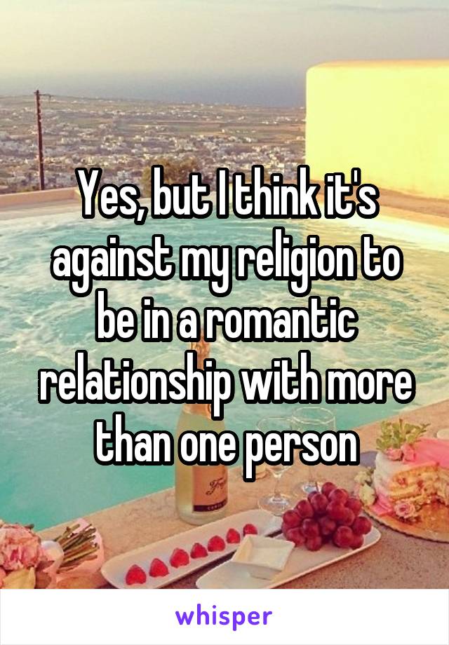 Yes, but I think it's against my religion to be in a romantic relationship with more than one person