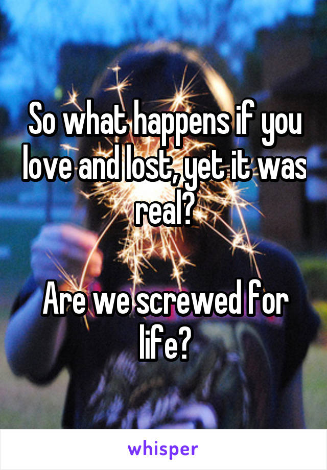 So what happens if you love and lost, yet it was real?

Are we screwed for life?