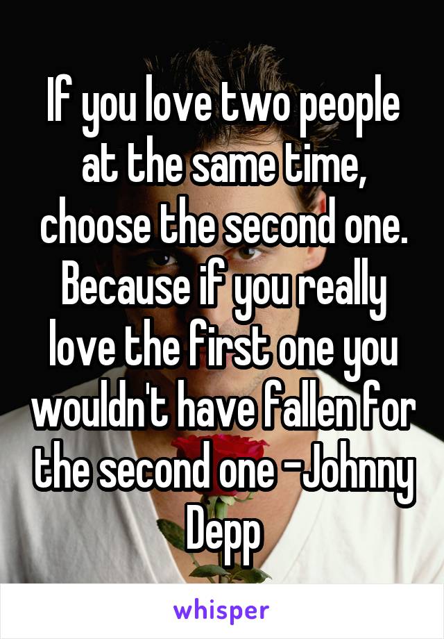 If you love two people at the same time, choose the second one. Because if you really love the first one you wouldn't have fallen for the second one -Johnny Depp