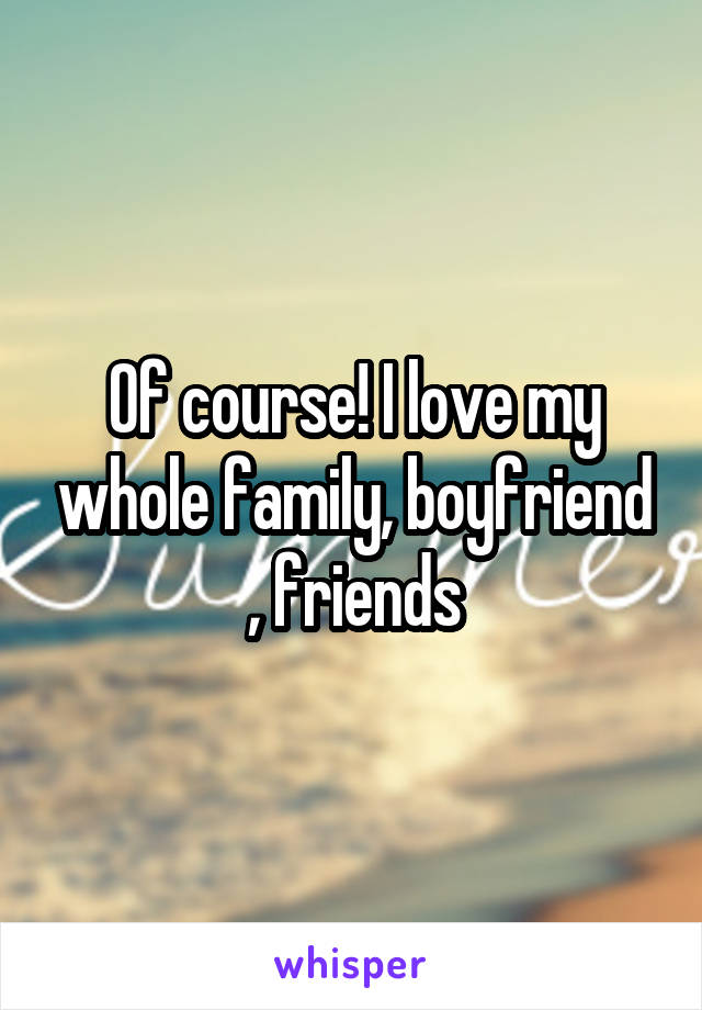 Of course! I love my whole family, boyfriend , friends