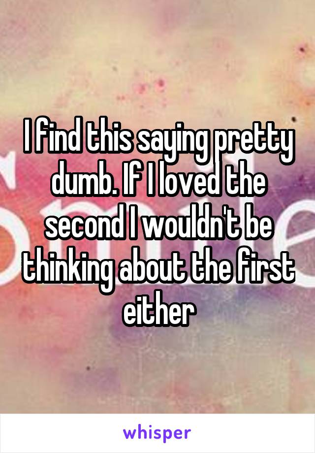 I find this saying pretty dumb. If I loved the second I wouldn't be thinking about the first either