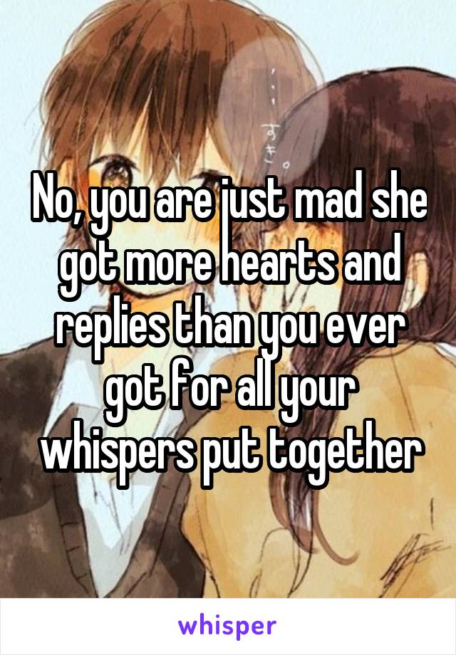 No, you are just mad she got more hearts and replies than you ever got for all your whispers put together