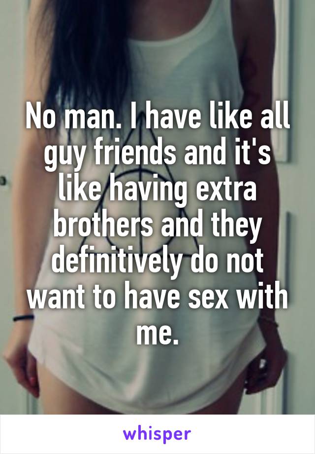 No man. I have like all guy friends and it's like having extra brothers and they definitively do not want to have sex with me.