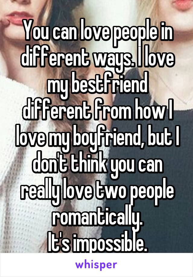 You can love people in different ways. I love my bestfriend different from how I love my boyfriend, but I don't think you can really love two people romantically.
It's impossible.