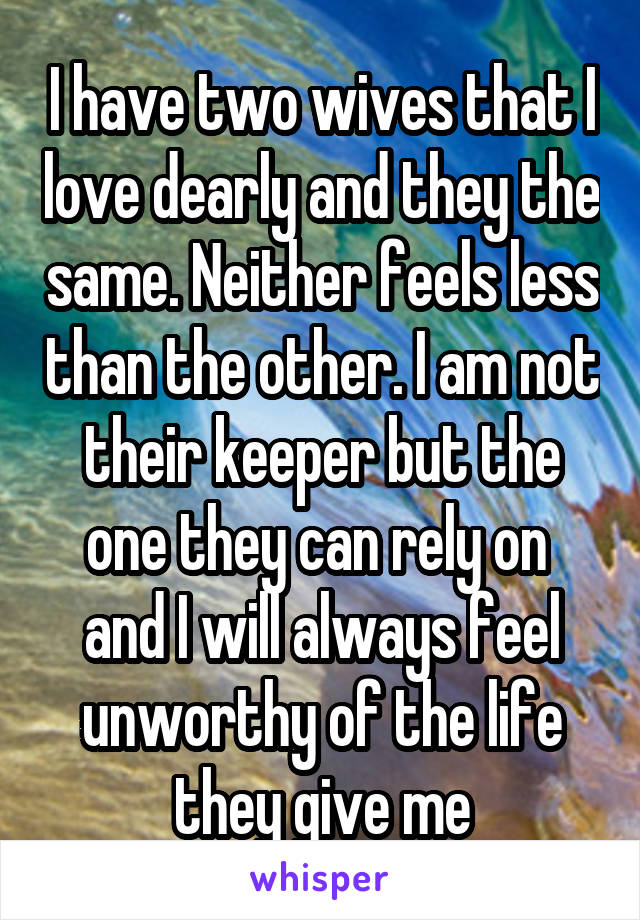 I have two wives that I love dearly and they the same. Neither feels less than the other. I am not their keeper but the one they can rely on  and I will always feel unworthy of the life they give me