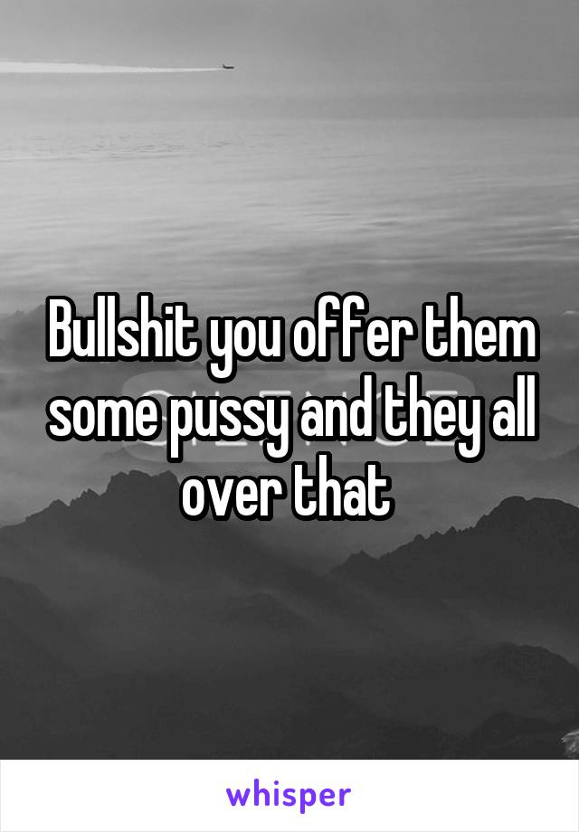 Bullshit you offer them some pussy and they all over that 