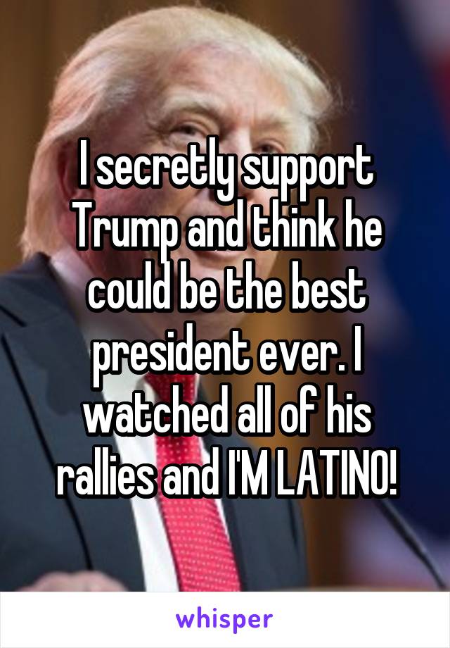 I secretly support Trump and think he could be the best president ever. I watched all of his rallies and I'M LATINO!