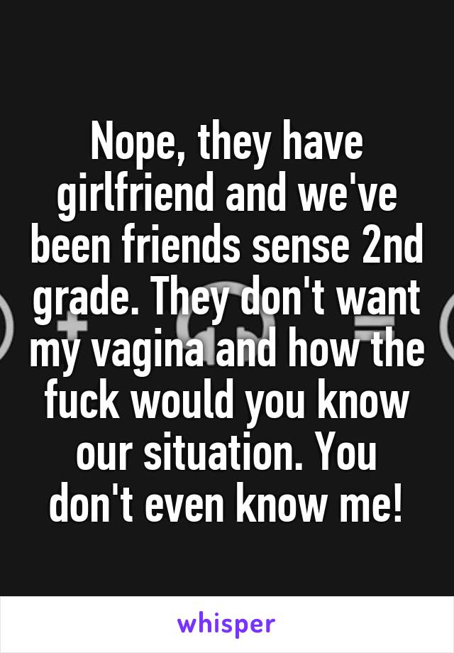 Nope, they have girlfriend and we've been friends sense 2nd grade. They don't want my vagina and how the fuck would you know our situation. You don't even know me!