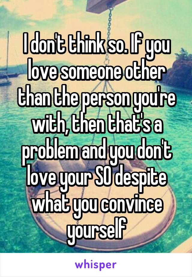 I don't think so. If you love someone other than the person you're with, then that's a problem and you don't love your SO despite what you convince yourself