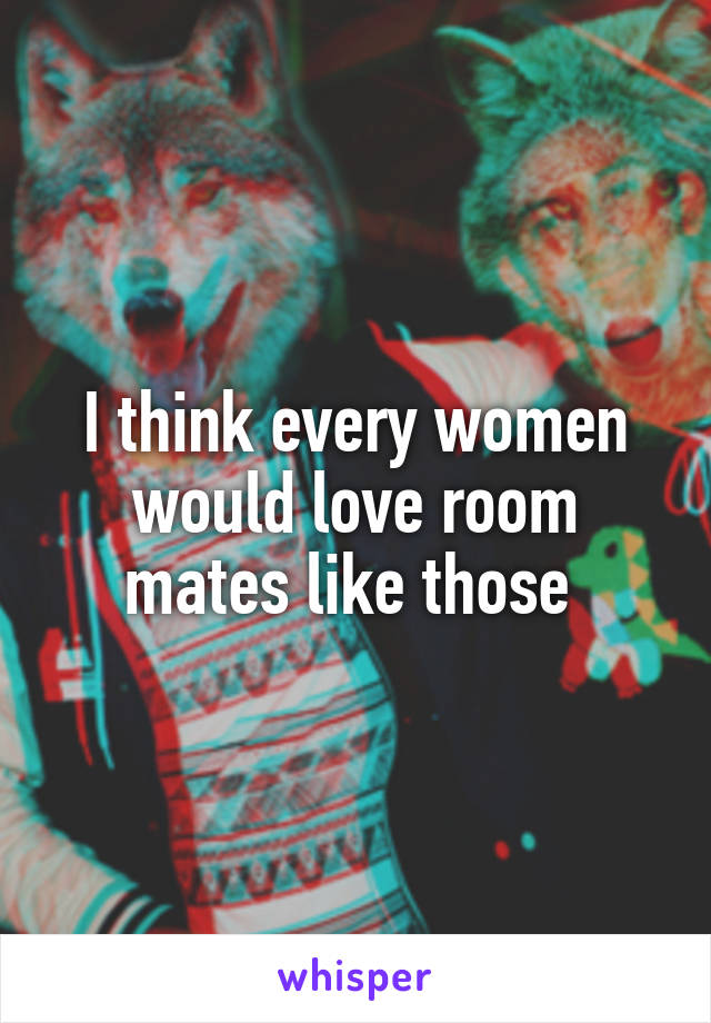 I think every women would love room mates like those 