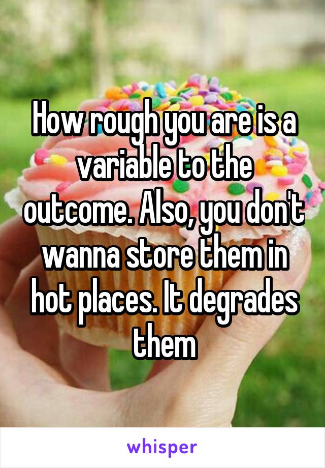 How rough you are is a variable to the outcome. Also, you don't wanna store them in hot places. It degrades them